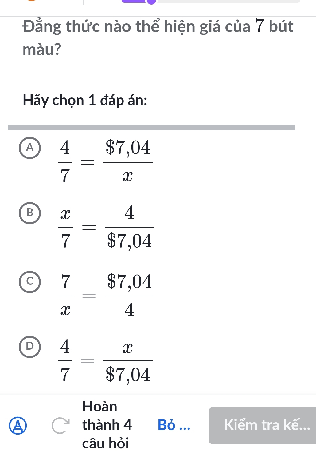 Đẳng thức nào thể hiện giá của 7 bút
màu?
Hãy chọn 1 đáp án:
A  4/7 = ($7,04)/x 
B  x/7 = 4/$7,04 
C  7/x = ($7,04)/4 
D  4/7 = x/$7,04 
Hoàn
A thành 4 Bỏ ... Kiểm tra kế...
câu hỏi