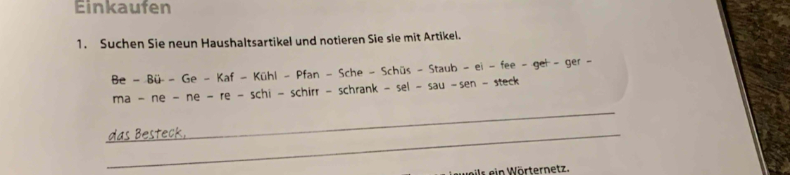 Einkaufen 
1. Suchen Sie neun Haushaltsartikel und notieren Sie sie mit Artikel. 
Be-Bii-Ge-Kaf-KihI-Pfan-Sche-Schis-Staub-ei-fee-get-ger- 
_ 
ma-ne-ne-re-schi-schirr-schrank-sel-sau-sen-steck 
_das Besteck, 
is ein Wörternetz.