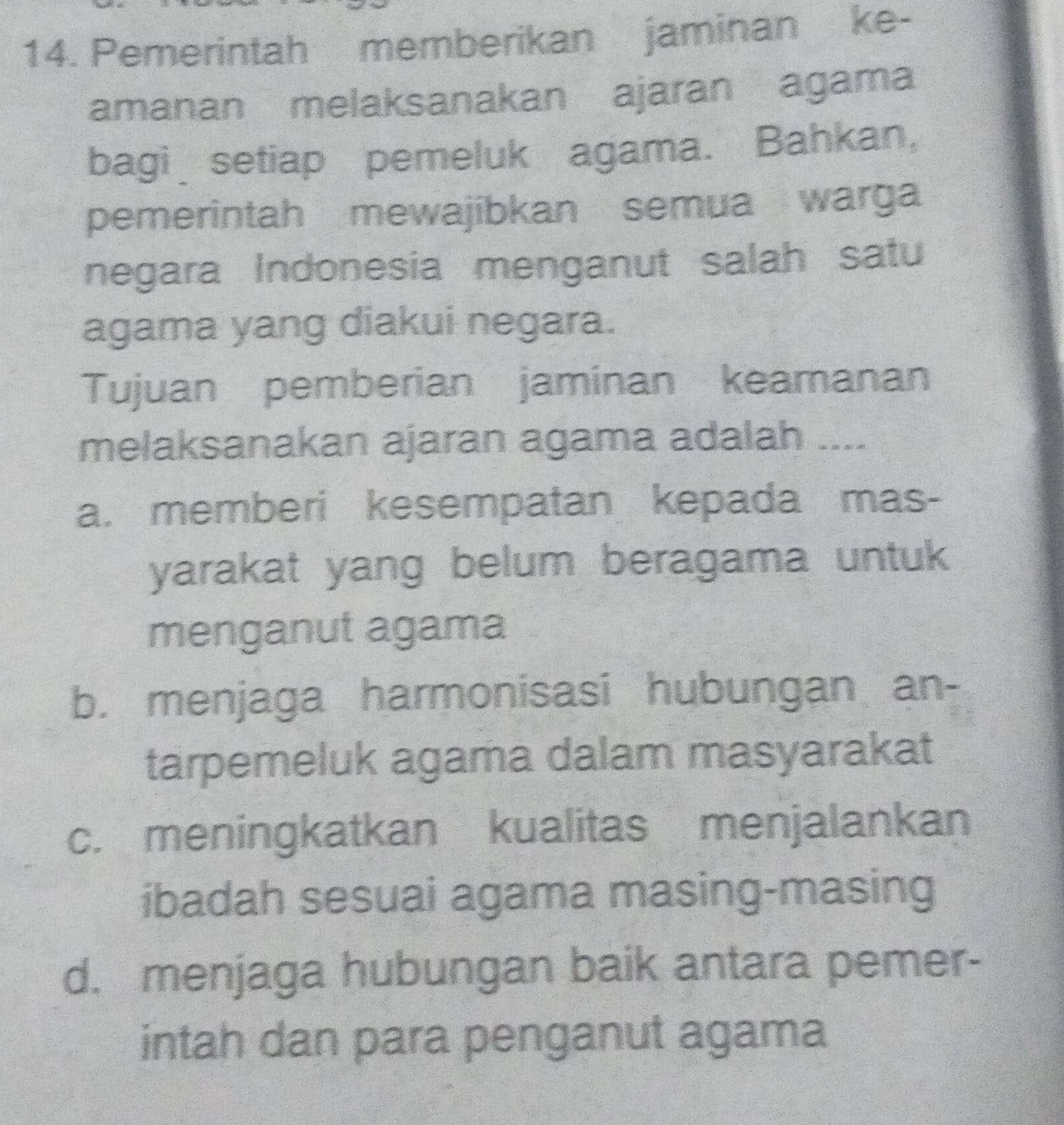 Pemerintah memberikan jaminan ke-
amanan melaksanakan ajaran agama
bagi setiap pemeluk agama. Bahkan,
pemerintah mewajibkan semua warga
negara Indonesia menganut salah satu
agama yang diakui negara.
Tujuan pemberian jaminan keamanan
melaksanakan ajaran agama adalah ....
a. memberi kesempatan kepada mas-
yarakat yang belum beragama untuk
menganut agama
b. menjaga harmonisasi hubungan an-
tarpemeluk agama dalam masyarakat
c. meningkatkan kualitas menjalankan
ibadah sesuai agama masing-masing
d. menjaga hubungan baik antara pemer-
intah dan para penganut agama