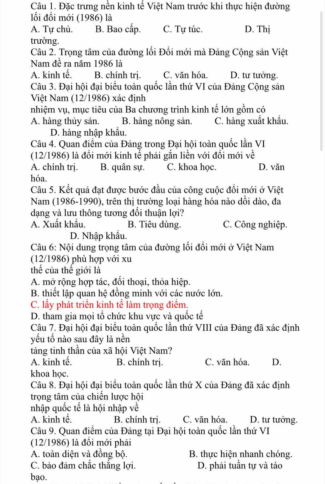 Đặc trưng nền kinh tế Việt Nam trước khi thực hiện đường
ối đổi mới (1986) là
A. Tự chủ. B. Bao cấp. C. Tự túc. D. Thị
trường.
Câu 2. Trọng tâm của đường lối Đổi mới mà Đảng Cộng sản Việt
Nam đề ra năm 1986 là
A. kinh tế. B. chính tri. C. văn hóa. D. tư tưởng.
Câu 3. Đại hội đại biểu toàn quốc lần thứ VI của Đảng Cộng sản
Việt Nam (12/1986) xác định
nhiệm vụ, mục tiêu của Ba chương trình kinh tế lớn gồm có
A. hàng thủy sản. B. hàng nông sản. C. hàng xuất khẩu.
D. hàng nhập khẩu.
Câu 4. Quan điểm của Đảng trong Đại hội toàn quốc lần VI
(12/1986) là đổi mới kinh tế phải gắn liền với đổi mới về
A. chính trị. B. quân sự. C. khoa học. D. văn
hóa.
Câu 5. Kết quả đạt được bước đầu của công cuộc đổi mới ở Việt
Nam (1986-1990), trên thị trường loại hàng hóa nào dồi dào, đa
dạng và lưu thông tương đối thuận lợi?
A. Xuất khẩu. B. Tiêu dùng. C. Công nghiệp.
D. Nhập khẩu.
Câu 6: Nội dung trọng tâm của đường lối đổi mới ở Việt Nam
(12/1986) phù hợp với xu
thể của thế giới là
A. mở rộng hợp tác, đối thoại, thỏa hiệp.
B. thiết lập quan hệ đồng minh với các nước lớn.
C. lấy phát triển kinh tế làm trọng điểm.
D. tham gia mọi tổ chức khu vực và quốc tế
Câu 7. Đại hội đại biểu toàn quốc lần thứ VIII của Đảng đã xác định
yếu tố nào sau đây là nền
tảng tinh thần của xã hội Việt Nam?
A. kinh tế. B. chính trị. C. văn hóa. D.
khoa học.
Câu 8. Đại hội đại biểu toàn quốc lần thứ X của Đảng đã xác định
trọng tâm của chiến lược hội
nhập quốc tế là hội nhập về
A. kinh tế. B. chính trị. C. văn hóa. D. tư tưởng.
Câu 9. Quan điểm của Đảng tại Đại hội toàn quốc lần thứ VI
(12/1986) là đồi mới phải
A. toàn diện và đồng bộ. B. thực hiện nhanh chóng.
C. bảo đảm chắc thắng lợi. D. phải tuần tự và táo
bạo.