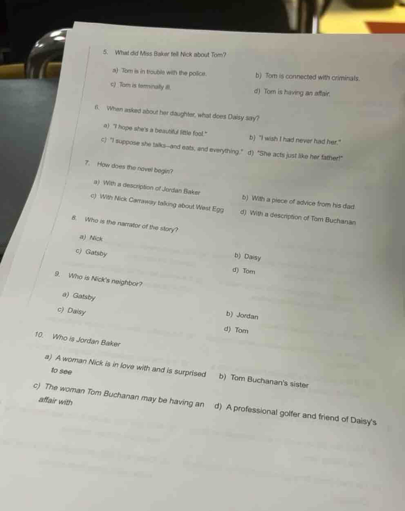 What did Miss Baker tell Nick about Tom?
a) Tom is in trouble with the police. b) Tom is connected with criminals.
c) Tom is terminally ili. d) Tom is having an affair.
6. When asked about her daughter, what does Daisy say?
a) "I hope she's a beautiful little fool." b) "I wish I had never had her."
c) "I suppose she talks--and eats, and everything," d) “She acts just like her father!"
7. How does the novel begin?
a) With a description of Jordan Baker b) With a piece of advice from his dad
c) With Nick Carraway talking about West Egg d) With a description of Tom Buchanan
8. Who is the narrator of the story?
a) Nick b) Daisy
c) Gatsby
d) Tom
9. Who is Nick's neighbor?
a) Gatsby
c) Daisy
b) Jordan
d) Tom
10. Who is Jordan Baker
to see
a) A woman Nick is in love with and is surprised b) Tom Buchanan's sister
affair with
c) The woman Tom Buchanan may be having an d) A professional golfer and friend of Daisy's