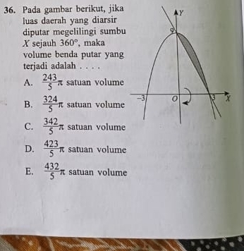 Pada gambar berikut, jika
luas daerah yang diarsir
diputar megelilingi sumbu
X sejauh 360° , maka
volume benda putar yang
terjadi adalah . . . .
A.  243/5 π satuan volume
B.  324/5 π satuan volume
C.  342/5 π satuan volume
D.  423/5 π satuan volume
E.  432/5 π satuan volume