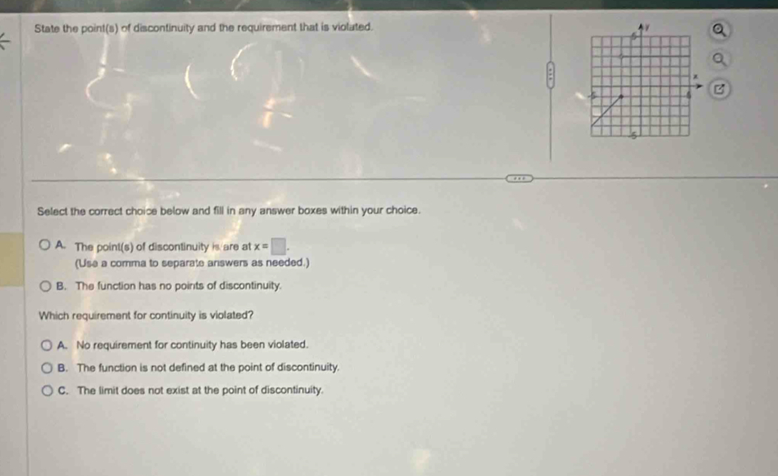 State the point(s) of discontinuity and the requirement that is violated.
B
Select the correct choice below and fill in any answer boxes within your choice.
A. The point(s) of discontinuity is are at x=□. 
(Use a comma to separate answers as needed.)
B. The function has no points of discontinuity.
Which requirement for continuity is violated?
A. No requirement for continuity has been violated.
B. The function is not defined at the point of discontinuity.
C. The limit does not exist at the point of discontinuity.