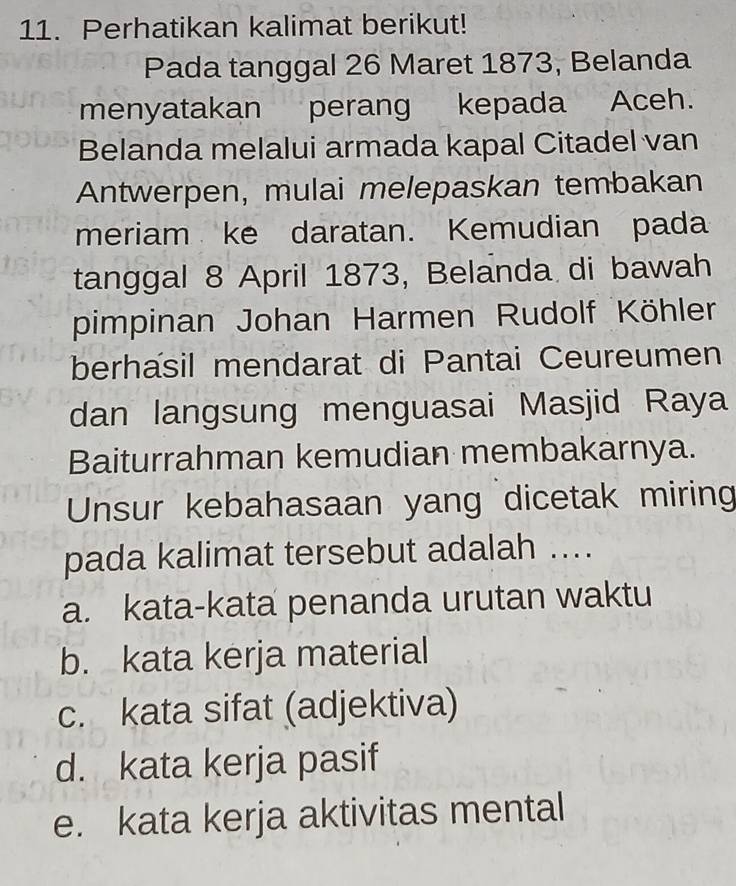 Perhatikan kalimat berikut!
Pada tanggal 26 Maret 1873, Belanda
menyatakan perang kepada Aceh.
Belanda melalui armada kapal Citadel van
Antwerpen, mulai melepaskan tembakan
meriam ke daratan. Kemudian pada
tanggal 8 April 1873, Belanda di bawah
pimpinan Johan Harmen Rudolf Köhler
berhasil mendarat di Pantai Ceureumen
dan langsung menguasai Masjid Raya
Baiturrahman kemudian membakarnya.
Unsur kebahasaan yang dicetak miring
pada kalimat tersebut adalah ....
a. kata-kata penanda urutan waktu
b. kata kerja material
c. kata sifat (adjektiva)
d. kata kerja pasif
e. kata kerja aktivitas mental