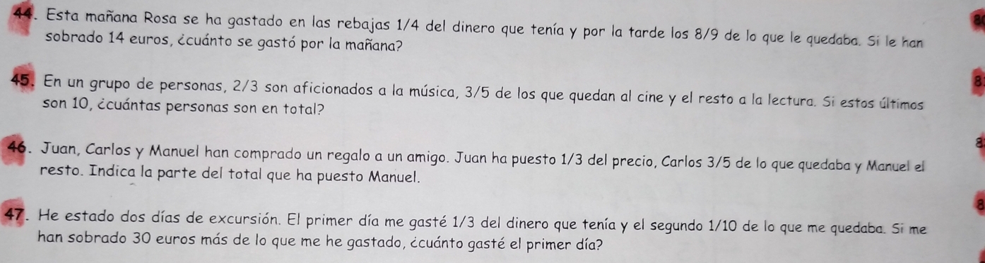 Esta mañana Rosa se ha gastado en las rebajas 1/4 del dinero que tenía y por la tarde los 8/9 de lo que le quedaba. Si le han 
sobrado 14 euros, ¿cuánto se gastó por la mañana? 
45. En un grupo de personas, 2/3 son aficionados a la música, 3/5 de los que quedan al cine y el resto a la lectura. Si estos últimos 
son 10, ¿cuántas personas son en total? 
9 
46. Juan, Carlos y Manuel han comprado un regalo a un amigo. Juan ha puesto 1/3 del precio, Carlos 3/5 de lo que quedaba y Manuel el 
resto. Indica la parte del total que ha puesto Manuel. 
47. He estado dos días de excursión. El primer día me gasté 1/3 del dinero que tenía y el segundo 1/10 de lo que me quedaba. Si me 
han sobrado 30 euros más de lo que me he gastado, ¿cuánto gasté el primer día?