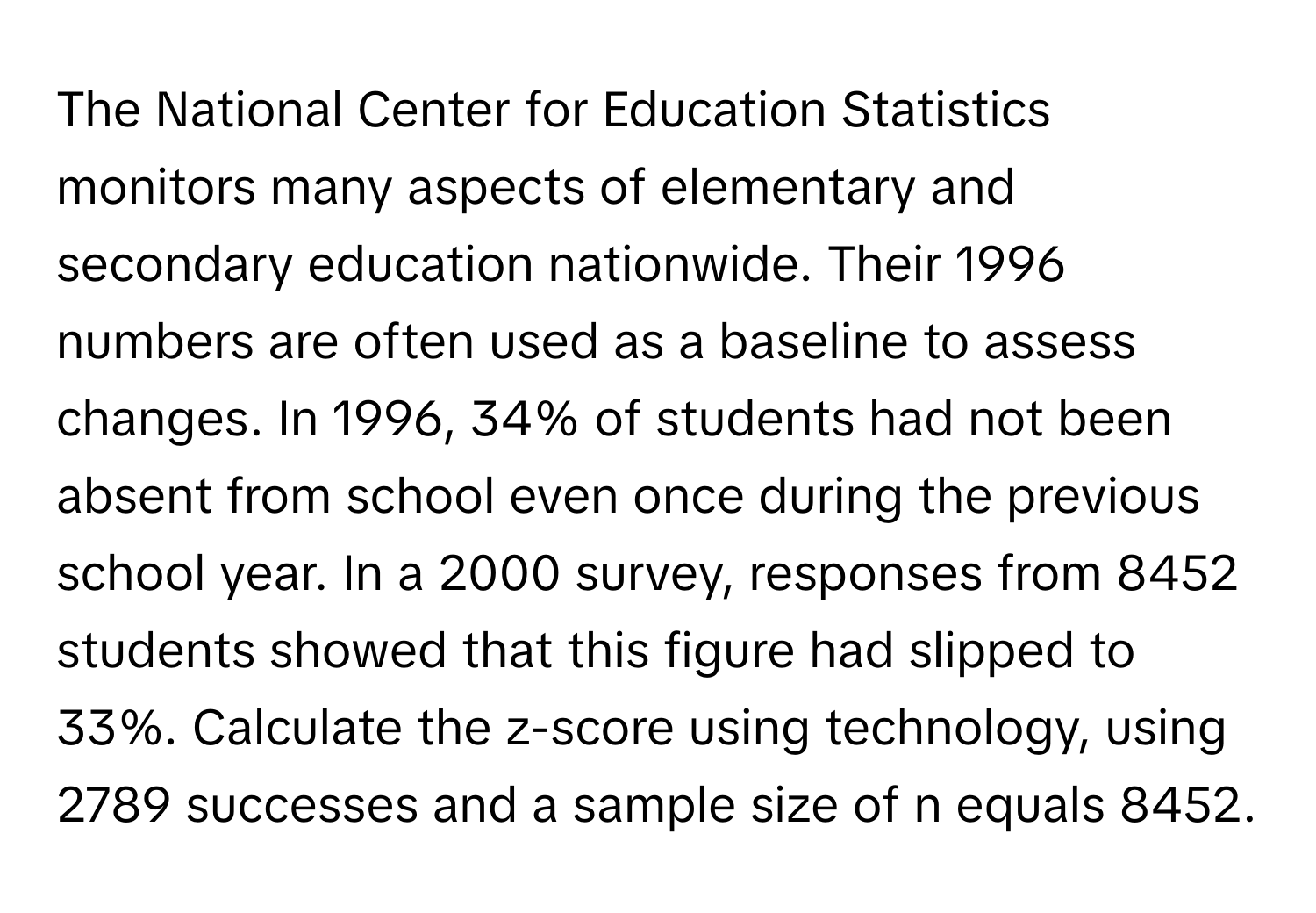 The National Center for Education Statistics monitors many aspects of elementary and secondary education nationwide. Their 1996 numbers are often used as a baseline to assess changes. In 1996, 34% of students had not been absent from school even once during the previous school year. In a 2000 survey, responses from 8452 students showed that this figure had slipped to 33%. Calculate the z-score using technology, using 2789 successes and a sample size of n equals 8452.