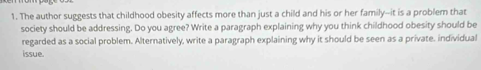 The author suggests that childhood obesity affects more than just a child and his or her family--it is a problem that 
society should be addressing. Do you agree? Write a paragraph explaining why you think childhood obesity should be 
regarded as a social problem. Alternatively, write a paragraph explaining why it should be seen as a private. individual 
issue.