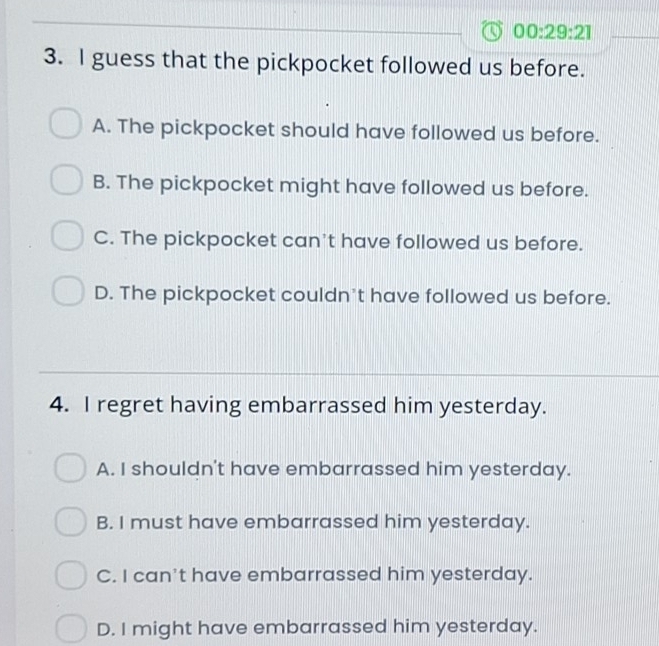 00:29:21 
3. I guess that the pickpocket followed us before.
A. The pickpocket should have followed us before.
B. The pickpocket might have followed us before.
C. The pickpocket can't have followed us before.
D. The pickpocket couldn't have followed us before.
4. I regret having embarrassed him yesterday.
A. I shouldn't have embarrassed him yesterday.
B. I must have embarrassed him yesterday.
C. I can't have embarrassed him yesterday.
D. I might have embarrassed him yesterday.