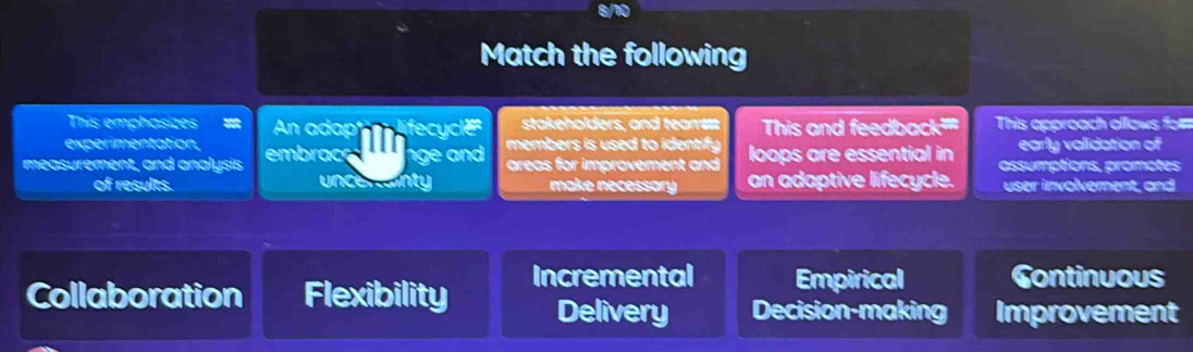 Match the following
This emphasizes n ad fec stakeholders, and team This and feedback''' This approach ollows fo=
experimentation, early validation of
measurement, and analysis embrac g members is used to ientify . loops are essential in assumptions, promotes
areas for improvement and 
of results. un e n nty make necessary an adaptive lifecycle. user involvement, and
Collaboration Flexibility Incremental Empirical Continuous
Delivery Decision-making Improvement