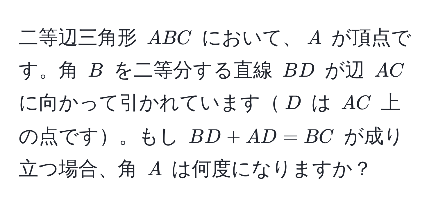 二等辺三角形 $ABC$ において、$A$ が頂点です。角 $B$ を二等分する直線 $BD$ が辺 $AC$ に向かって引かれています$D$ は $AC$ 上の点です。もし $BD + AD = BC$ が成り立つ場合、角 $A$ は何度になりますか？