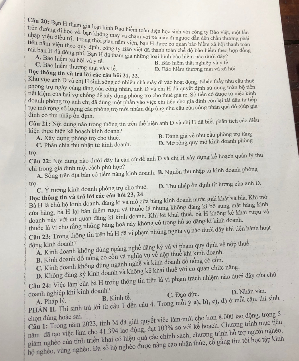 Bạn H tham gia loại hình Bảo hiểm toàn diện học sinh với công ty Bảo việt, một lần
trên đường đị học về, bạn không may va chạm với xe máy đi ngược dẫn đến chấn thương phải
nhập viện điều trị. Trong thời gian nằm viện, bạn H được cơ quan bảo hiểm xã hội thanh toán
tiền nằm viện theo quy định, công ty Bảo việt đã thanh toán chế độ bảo hiểm theo hợp đồng
mà bạn H đã đóng phí. Bạn H đã tham gia những loại hình bảo hiểm nào dưới đây?
A. Bảo hiểm xã hội và y tế.
B Bảo hiểm thất nghiệp và y tế.
C. Bảo hiểm thương mại và y tế.
D. Bảo hiểm thương mại và xã hội.
Đọc thông tin và trả lời các cầu hỏi 21, 22.
Khu vực anh D và chị H sinh sống có nhiều nhà máy đi vào hoạt động. Nhận thấy nhu cầu thuê
phòng trọ ngày càng tăng của công nhân, anh D và chị H đã quyết định sử dụng toàn bộ tiền
tiết kiệm của hai vợ chồng để xây dựng phòng trọ cho thuê giá rẻ. Số tiền có được từ việc kinh
doanh phòng trọ anh chị đã dùng một phần vào việc chi tiêu cho gia đình còn lại tái đầu tư tiếp
tục mở rộng số lượng các phòng trọ mới nhăm đáp ứng nhu cầu của công nhân quá đó giúp gia
đình có thu nhập ổn định.
Câu 21: Nội dung nào trong thông tin trên thể hiện anh D và chị H đã biết phân tích các điều
kiện thực hiện kế hoạch kinh doanh?
A. Xây dựng phòng trọ cho thuê. B. Đánh giá về nhu cầu phòng trọ tăng.
C. Phân chia thu nhập từ kinh doanh. D. Mở rộng quy mô kinh doanh phòng
trọ.
Câu 22: Nội dung nào dưới đây là căn cứ để anh D và chị H xây dựng kế hoạch quản lý thu
chi trong gia đình một cách phù hợp?
A. Sống trên địa bàn có tiềm năng kinh doanh. B. Nguồn thu nhập từ kinh doanh phòng
trọ.
C. Ý tưởng kinh doanh phòng trọ cho thuê. D. Thu nhập ổn định từ lương của anh D.
Đọc thông tin và trả lời các câu hỏi 23, 24.
Bà H là chủ hộ kinh doanh, đăng kí và mở cửa hàng kinh doanh nước giải khát và bia. Khi mở
cửa hàng, bà H lại bán thêm rượu và thuốc lá nhưng không đăng kí bổ sung mặt hàng kinh
doanh này với cơ quan đăng kí kinh doanh. Khi kê khai thuế, bà H không kê khai rượu và
thuốc lá vì cho rằng những hàng hoá này không có trong hồ sơ đăng kí kinh doanh.
Câu 23: Trong thông tin trên bà H đã vi phạm những nghĩa vụ nào dưới đây khi tiến hành hoạt
động kinh doanh?
A. Kinh doanh không đúng ngàng nghề đăng ký và vi phạm quy định về nộp thuế.
B. Kinh doanh đồ uống có cồn và nghĩa vụ về nộp thuế khi kinh doanh.
C. Kinh doanh không đúng ngành nghề và kinh doanh đồ uống có cồn.
D. Không đăng ký kinh doanh và không kê khai thuế với cơ quan chức năng.
Câu 24: Việc làm của bà H trong thông tin trên là vi phạm trách nhiệm nào dưới đây của chủ
doanh nghiệp khi kinh doanh? D. Nhân văn.
A. Pháp lý. B. Kinh tế. C. Đạo đức.
PHÀN II. Thí sinh trả lời từ câu 1 đến câu 4. Trong mỗi ý a), b), c), d) ở mỗi câu, thí sinh
chọn đúng hoặc sai.
Câu 1: Trong năm 2023, tỉnh M đã giải quyết việc làm mới cho hơn 8.000 lao động, trong 5
năm đã tạo việc làm cho 41.394 lao động, đạt 103% so với kế hoạch. Chương trình mục tiêu
giảm nghèo của tỉnh triển khai có hiệu quả các chính sách, chương trình hỗ trợ người nghèo,
hộ nghèo, vùng nghèo. Đa số hộ nghèo được nâng cao nhận thức, cố gắng tìm tòi học tập kinh