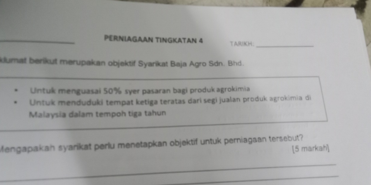 PERNIAGAAN TINGKATAN 4 TARIKH:_ 
klumat benikut merupakan objektif Syarikat Baja Agro Sdn. Bhd. 
Untuk menguasai 50% syer pasaran bagi produk agrokimia 
Untuk menduduki tempat ketiga teratas dari segi jualan produk agrokimia di 
Malaysia dalam tempoh tiga tahun 
Mengapakah syarikat perlu menetapkan objektif untuk perniagaan tersebut? 
[5 markah] 
_ 
_