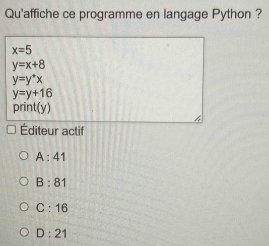 Qu'affiche ce programme en langage Python ?
x=5
y=x+8
y=y^*x
y=y+16
print(y)
Éditeur actif
A:41
B:81
C:16
D:21