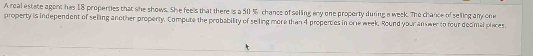 A real estate agent has 18 properties that she shows. She feels that there is a 50 % chance of selling any one property during a week. The chance of selling any one 
property is independent of selling another property. Compute the probability of selling more than 4 properties in one week. Round your answer to four decimal places.