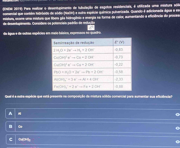 me s valcomy appy exertito
(ENEM 2019) Para realizar o desentupimento de tubulação de esgotos residenciais, é utilizada uma mistura sólio
comercial que contém hidróxido de sódio (NaOH) e outra espécie química pulverizada. Quando é adicionada água a es
mistura, ocorre uma mistura que libera gás hidrogênio e energia na forma de calor, aumentando a eficiência do proces:
de desentupimento. Considere os potenciais padrão de redução
(E^0)
da água e de outras espécies em meio básico, expressos no quadro.
Qual é a outra espécie que está presente na composição da mistura sólida comercial para aumentar sua eficiência?
A Al
3
Cu(OH)_2