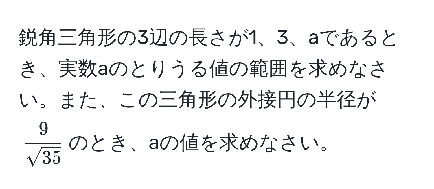 鋭角三角形の3辺の長さが1、3、aであるとき、実数aのとりうる値の範囲を求めなさい。また、この三角形の外接円の半径が( 9/sqrt(35) )のとき、aの値を求めなさい。