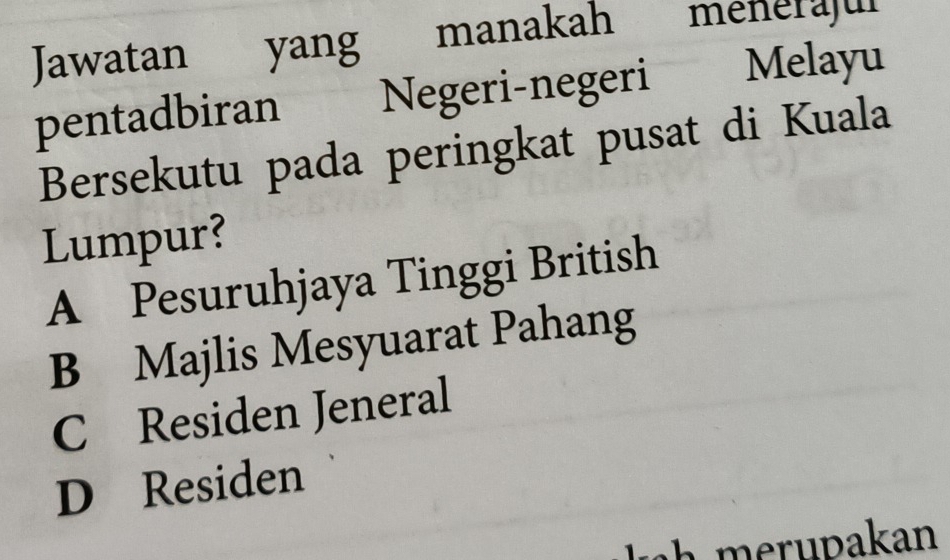 Jawatan yang manakah menérajur
pentadbiran Negeri-negeri Melayu
Bersekutu pada peringkat pusat di Kuala
Lumpur?
A Pesuruhjaya Tinggi British
B Majlis Mesyuarat Pahang
C Residen Jeneral
D Residen
h ru pakan