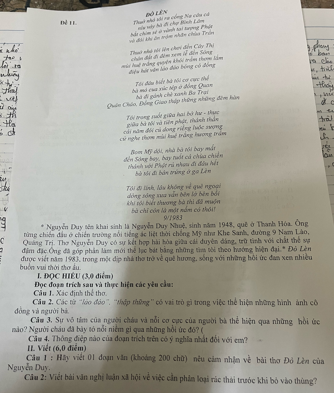 ĐÒ LÈN
Đề 11.
Thuở nhỏ tôi ra cổng Na câu cá
niu váy bà đi chợ Bình Lâm
bắt chim sẻ ở vành tai tượng Phật
và đội khi ăn trộm nhãn chùa Trần
Thuở nhỏ tôi lên chơi đền Cây Thị
chân đất đi đêm xem lễ đền Sòng
mùi huệ trắng quyện khói trầm thơm lắm
điệu hát văn lào đảo bóng cô đồng
Tôi đâu biết bà tôi cơ cực thế
bà mò cua xúc tép ở đồng Quan
bà đi gánh chè xanh Ba Trại
Quản Cháo, Đồng Giao thập thững những đêm hàn
Tôi trong suốt giữa hai bờ hư - thực
giữa bà tôi và tiên phật, thánh thần
cái năm đói củ dong riềng luộc sượng
cứ nghe thơm mùi huệ trắng hương trầm
Bom Mỹ dội, nhà bà tôi bay mất
đền Sòng bay, bay tuốt cả chùa chiền
thánh với Phật rủ nhau đi đâu hết
bà tôi đi bán trứng ở ga Lèn
Tôi đi lính, lâu không về quê ngoại
dòng sông xưa vẫn bên lở bên bồi
khi tôi biết thương bà thì đã muộn
bà chỉ còn là một nấm cỏ thôi!
9/1983
*  Nguyễn Duy tên khai sinh là Nguyễn Duy Nhuệ, sinh năm 1948, quê ở Thanh Hóa. Ông
từng chiến đấu ở chiến trường nổi tiếng ác liệt thời chống Mỹ như Khe Sanh, đường 9 Nam Lào,
C Quảng Trị. Thơ Nguyễn Duy có sự kết hợp hài hòa giữa cái duyên dáng, trữ tình với chất thế sự
đậm đặc.Ông đã góp phần làm mới thể lục bát bằng những tìm tòi theo hướng hiện đại.* Đò Lèn
được viết năm 1983, trong một dịp nhà thơ trở về quê hương, sống với những hồi ức đan xen nhiều
buồn vui thời thơ ấu.
I. ĐQC HIÉU (3,0 điểm)
Đọc đoạn trích sau và thực hiện các yêu cầu:
Câu 1. Xác định thể thơ.
Câu 2. Các từ ''lảo đảo', ''thập thững'' có vai trò gì trong việc thể hiện những hình ảnh cô
đồng và người bà.
Câu 3. Sự vô tâm của người cháu và nỗi cơ cực của người bà thể hiện qua những hồi ức
Nào? Người cháu đã bày tỏ nỗi niềm gì qua những hồi ức đó? (
Câu 4. Thông điệp nào của đoạn trích trên có ý nghĩa nhất đối với em?
II. Viết (6,0 điểm)
Câu 1 : Hãy viết 01 đoạn văn (khoảng 200 chữ) nêu cảm nhận về bài thơ Đò Lèn của
Nguyễn Duy.
Câu 2: Viết bài văn nghị luận xã hội về việc cần phân loại rác thải trước khi bỏ vào thùng?