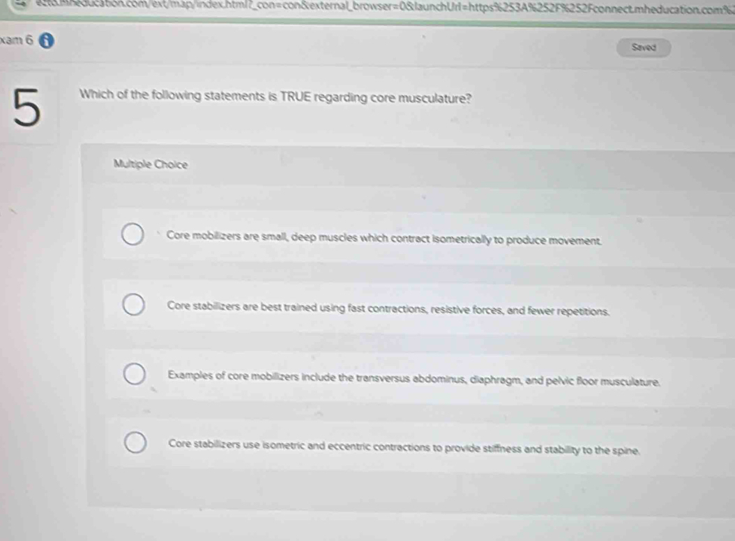 xam 6
Saved
5
Which of the following statements is TRUE regarding core musculature?
Multiple Choice
Core mobilizers are small, deep muscles which contract isometrically to produce movement.
Core stabilizers are best trained using fast contractions, resistive forces, and fewer repetitions.
Examples of core mobilizers include the transversus abdominus, diaphragm, and pelvic floor musculature.
Core stabilizers use isometric and eccentric contractions to provide stiffness and stability to the spine.