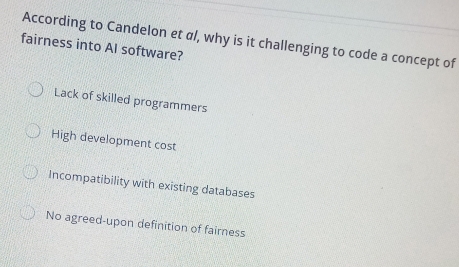 According to Candelon et α/, why is it challenging to code a concept of
fairness into AI software?
Lack of skilled programmers
High development cost
Incompatibility with existing databases
No agreed-upon definition of fairness