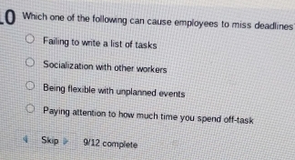 Which one of the following can cause employees to miss deadlines
Failing to write a list of tasks
Socialization with other workers
Being flexible with unplanned events
Paying attention to how much time you spend off-task
Skip 9/12 complete