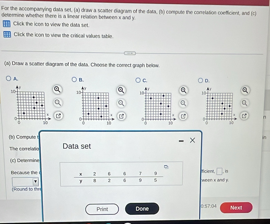 For the accompanying data set, (a) draw a scatter diagram of the data, (b) compute the correlation coefficient, and (c)
determine whether there is a linear relation between x and y.
Click the icon to view the data set.
Click the icon to view the critical values table.
(a) Draw a scatter diagram of the data. Choose the correct graph below.
A.
B.
C.
D.
y
y 
10
10
×
x
0
U
n
。 10 0 10
(b) Compute t in
×
The correlatio Data set
(c) Determine
Because the  Ificient, □ , is
ween x and y.
(Round to thr
0:57:04
Print Done Next