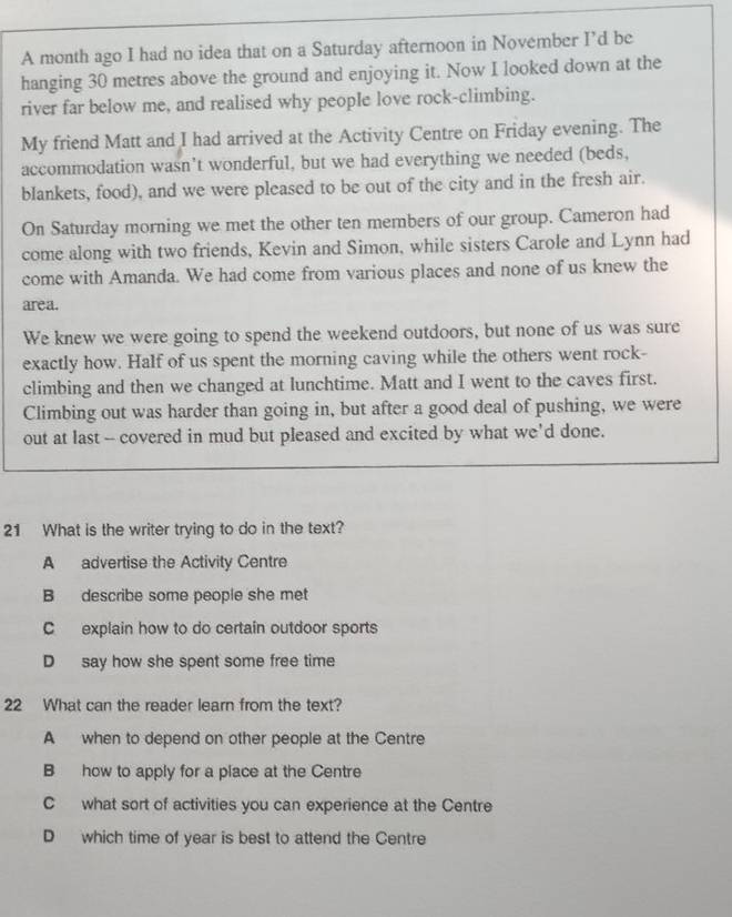A month ago I had no idea that on a Saturday afternoon in November I’d be
hanging 30 metres above the ground and enjoying it. Now I looked down at the
river far below me, and realised why people love rock-climbing.
My friend Matt and I had arrived at the Activity Centre on Friday evening. The
accommodation wasn’t wonderful, but we had everything we needed (beds,
blankets, food), and we were pleased to be out of the city and in the fresh air.
On Saturday morning we met the other ten members of our group. Cameron had
come along with two friends, Kevin and Simon, while sisters Carole and Lynn had
come with Amanda. We had come from various places and none of us knew the
area.
We knew we were going to spend the weekend outdoors, but none of us was sure
exactly how. Half of us spent the morning caving while the others went rock-
climbing and then we changed at lunchtime. Matt and I went to the caves first.
Climbing out was harder than going in, but after a good deal of pushing, we were
out at last -- covered in mud but pleased and excited by what we'd done.
21 What is the writer trying to do in the text?
A advertise the Activity Centre
B describe some people she met
C explain how to do certain outdoor sports
D say how she spent some free time
22 What can the reader learn from the text?
A when to depend on other people at the Centre
B how to apply for a place at the Centre
C what sort of activities you can experience at the Centre
D which time of year is best to attend the Centre