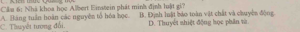 Kiên thức Quang nộc
Câu 6: Nhà khoa học Albert Einstein phát minh định luật gì?
A. Bảng tuần hoàn các nguyên tổ hóa học. B. Định luật bảo toàn vật chất và chuyển động.
C. Thuyết tương đổi. D. Thuyết nhiệt động học phân tử.