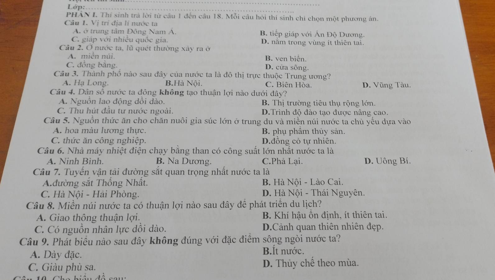 Lóp:_
_
PHẢN I. Thí sinh trà lời từ câu 1 đến câu 18. Mỗi câu hỏi thí sinh chi chọn một phương án.
Câu 1. Vị trí địa lí nước ta
A. ở trung tâm Đông Nam Á. B tiếp giáp với Ấn Độ Dương.
C. giáp với nhiều quốc gia. D. nằm trong vùng ít thiên tai.
Câu 2. Ở nước ta, lũ quét thường xây ra ở
A. miền núi. B. ven biển.
C. đồng bằng.
D. cửa sông.
Câu 3. Thành phố nào sau đây của nước ta là đô thị trực thuộc Trung ương?
A. Hạ Long. B.Hà Nội. C. Biên Hòa. D. Vũng Tàu.
Câu 4. Dân số nước ta đông không tạo thuận lợi nào dưới đây?
A. Nguồn lao động dồi dào. B. Thị trường tiêu thụ rộng lớn.
C. Thu hút đầu tư nước ngoài. D.Trình độ đào tạo được nâng cao.
Câu 5. Nguồn thức ăn cho chăn nuôi gia súc lớn ở trung du và miền núi nước ta chủ yếu dựa vào
A. hoa màu lương thực. B. phụ phầm thủy sản.
C. thức ăn công nghiệp. D.đồng cỏ tự nhiên.
Câu 6. Nhà máy nhiệt điện chạy bằng than có công suất lớn nhất nước ta là
A. Ninh Bình. B. Na Dương. C.Phả Lại. D. Uông Bí.
Câu 7. Tuyến vận tải đường sắt quan trọng nhất nước ta là
Ađường sắt Thống Nhất. B. Hà Nội - Lào Cai.
C. Hà Nội - Hải Phòng. D. Hà Nội - Thái Nguyên.
Câu 8. Miền núi nước ta có thuận lợi nào sau đây để phát triển du lịch?
A. Giao thông thuận lợi. B. Khí hậu ồn định, ít thiên tai.
C. Có nguồn nhân lực dồi dào. D.Cảnh quan thiên nhiên đẹp.
Câu 9. Phát biểu nào sau đây không đúng với đặc điểm sông ngòi nước ta?
A. Dày đặc.
B.Ít nước.
C. Giàu phù sa. D. Thủy chế theo mùa.