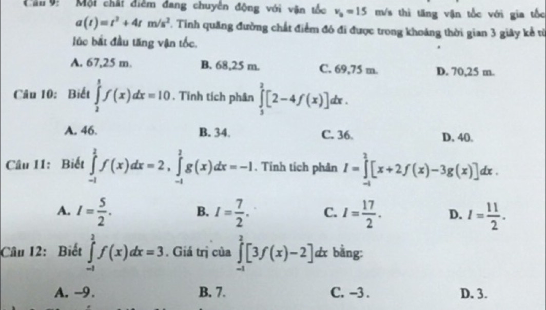 Cầu 9: Mội chất điễm đang chuyên động với văn tốc v_0=15 m/s thi tăng vận tốc với gia tốc
a(t)=t^2+4tm/s^2. Tinh quãng đường chất điểm đó đi được trong khoảng thời gian 3 giây kể từ
lúc bắt đầu tăng vận tốc,
A. 67,25 m. B. 68,25 m. C. 69,75 m. D. 70,25 m.
Câu 10: Biết ∈tlimits _2^(5f(x)dx=10. Tinh tích phân ∈tlimits _3^2[2-4f(x)]dx.
A. 46. B. 34. C. 36. D. 40.
Câu 11: Biết ∈tlimits _(-1)^1f(x)dx=2, ∈tlimits _(-1)^2g(x)dx=-1. Tinh tích phân I=∈tlimits _(-1)^2[x+2f(x)-3g(x)]dx.
A. I=frac 5)2. I= 7/2 . I= 17/2 . D. I= 11/2 . 
B.
C.
Câu 12: Biết ∈tlimits _(-1)^2f(x)dx=3. Giá trị của ∈tlimits _(-1)^2[3f(x)-2] dx bằng:
A. -9. B. 7. C. -3. D. 3.