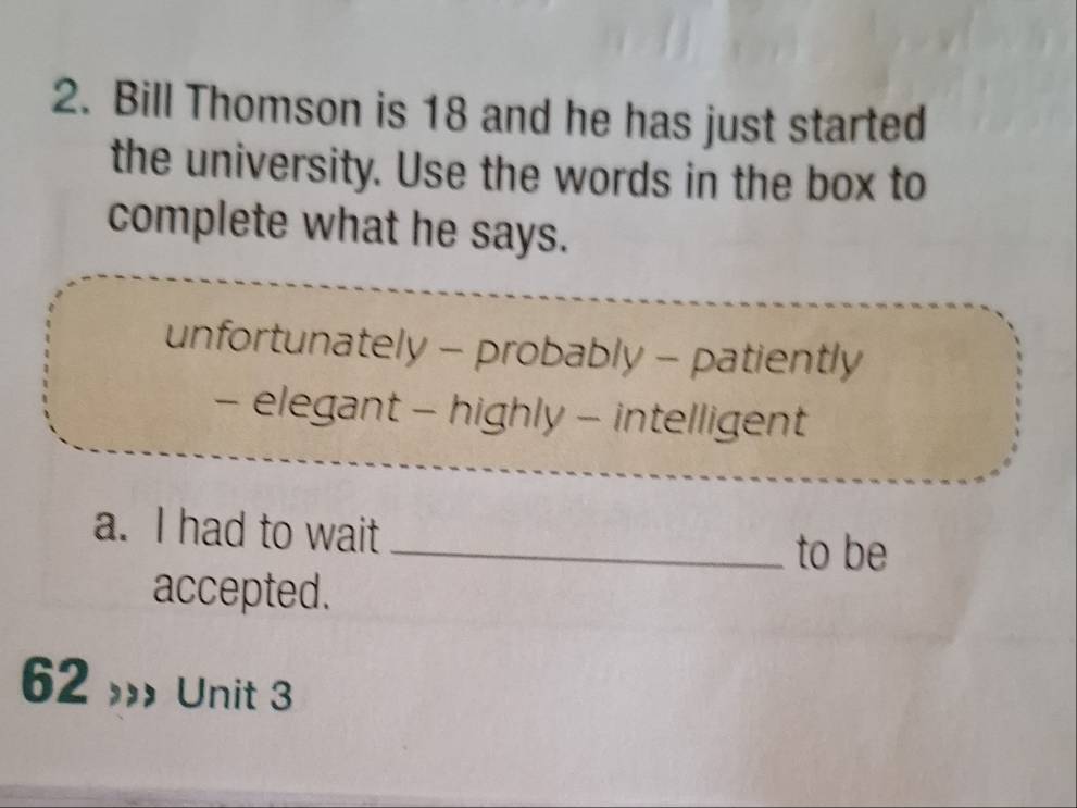 Bill Thomson is 18 and he has just started
the university. Use the words in the box to
complete what he says.
unfortunately - probably - patiently
- elegant - highly - intelligent
a. I had to wait_ to be
accepted.
62 Unit 3