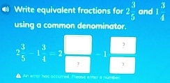 Write equivalent fractions for 2 3/5  and 1 3/4 
using a common denominator. 
?
2 3/5 -1 3/4 =2 -1
? ? 
An error has accurred, Please enter a number