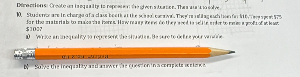 Directions: Create an inequality to represent the given situation. Then use it to solve. 
10. Students are in charge of a class booth at the school carnival. They’re selling each item for $10. They spent $75
for the materials to make the items. How many items do they need to sell in order to make a profit of at least
$100? 
a) Write an inequality to represent the situation. Be sure to define your variable. 
EH Z ON mudà 
b) Solve the inequality and answer the question in a complete sentence.