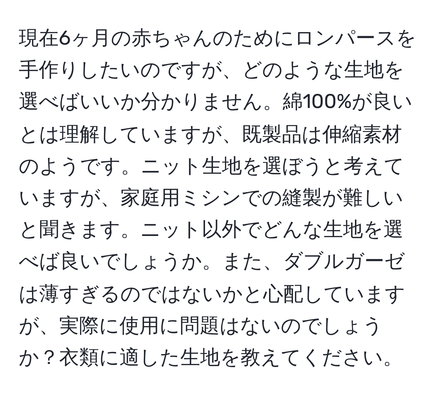 現在6ヶ月の赤ちゃんのためにロンパースを手作りしたいのですが、どのような生地を選べばいいか分かりません。綿100%が良いとは理解していますが、既製品は伸縮素材のようです。ニット生地を選ぼうと考えていますが、家庭用ミシンでの縫製が難しいと聞きます。ニット以外でどんな生地を選べば良いでしょうか。また、ダブルガーゼは薄すぎるのではないかと心配していますが、実際に使用に問題はないのでしょうか？衣類に適した生地を教えてください。