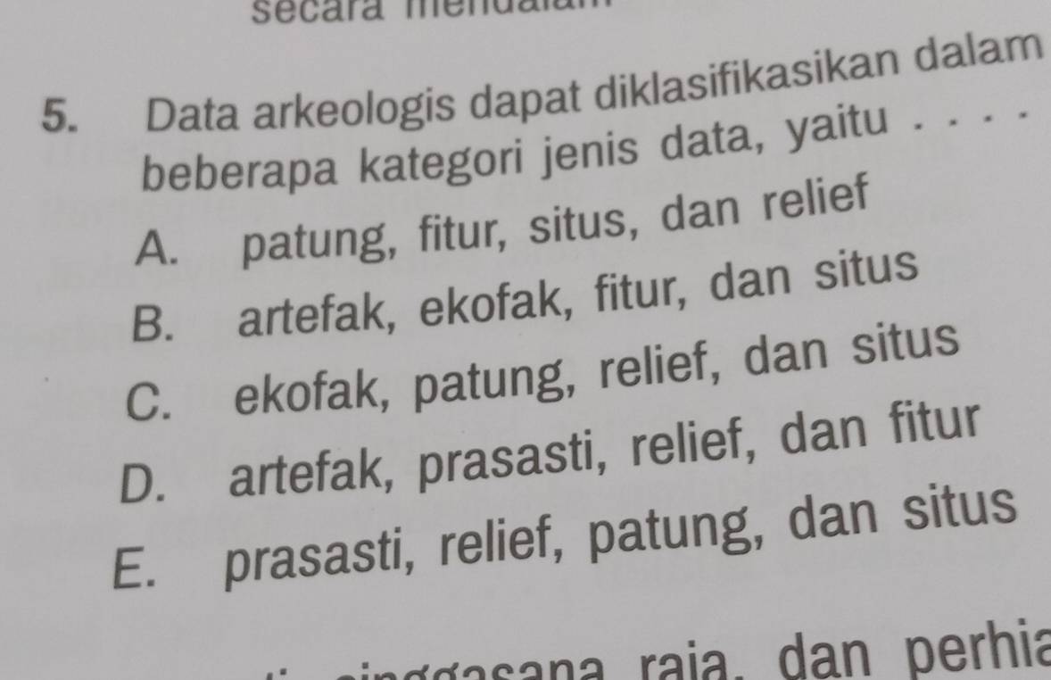 secara mend
5. Data arkeologis dapat diklasifikasikan dalam
beberapa kategori jenis data, yaitu . .
A. patung, fitur, situs, dan relief
B. artefak, ekofak, fitur, dan situs
C. ekofak, patung, relief, dan situs
D. artefak, prasasti, relief, dan fitur
E. prasasti, relief, patung, dan situs
rr a raia. dan perhia