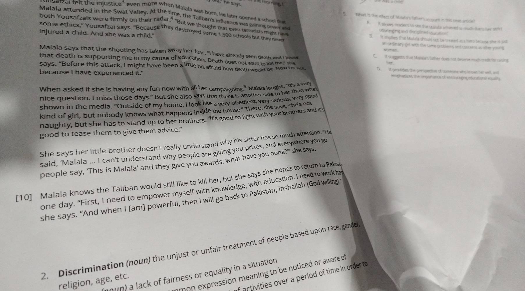 lea, he says.
Jusafzai felt the injustic e^3 even more when Malala was born. He later opened a school that
Malala attended in the Swat Valley. At the time, the Taliban's influence was gaining power and
5. What is the effect of Malala's (ather's account in this news artide)
both Yousafzais were firmly on their radar.⁴ "But we thought that even terrorists might have
A. it allows readers to see that Malala achieved to much durts her strict
utbringing and disriplined vucation
some ethics,” Yousafzai says. "Because they destroyed some 1,500 schools but they never B. It implles that Malala should not be treased as a hero because she is just
injured a child. And she was a child." an ordinary girl with the same problems and concerns as other young 
women
Malala says that the shooting has taken away her fear. “I have already seen death and I know C.  It suggests that Malala's father does not deserve much credit for raising
that death is supporting me in my cause of education. Death does not want to kill me," she
her
says. “Before this attack, I might have been a little bit afraid how death would be. Now I'm not
D. It provides the perspective of someone who knows her well, and
because I have experienced it."
emphasizes the importance of encouraging educational equality.
When asked if she is having any fun now with all her campaigning. Malala laughs, “It's a very
nice question. I miss those days." But she also says that there is another side to her than what
shown in the media. “Outside of my home, I look like a very obedient, very serious, very good
kind of girl, but nobody knows what happens inside the house." There, she says, she's not
naughty, but she has to stand up to her brothers. "It's good to fight with your brothers and it's
good to tease them to give them advice."
She says her little brother doesn’t really understand why his sister has so much attention. "He
said, ‘Malala ... I can’t understand why people are giving you prizes, and everywhere you go
people say, ‘This is Malala’ and they give you awards, what have you done?'" she says.
[10] Malala knows the Taliban would still like to kill her, but she says she hopes to return to Pakist
one day. “First, I need to empower myself with knowledge, with education. I need to work har
she says. “And when I [am] powerful, then I will go back to Pakistan, inshallah [God willing].”
2. Discrimination (noun) the unjust or unfair treatment of people based upon race, gender
ssi    e  in to be notced or aware of
hun) a lack of fairness or equality in a situation
f activities over a period of time in order to
religion, age, etc.