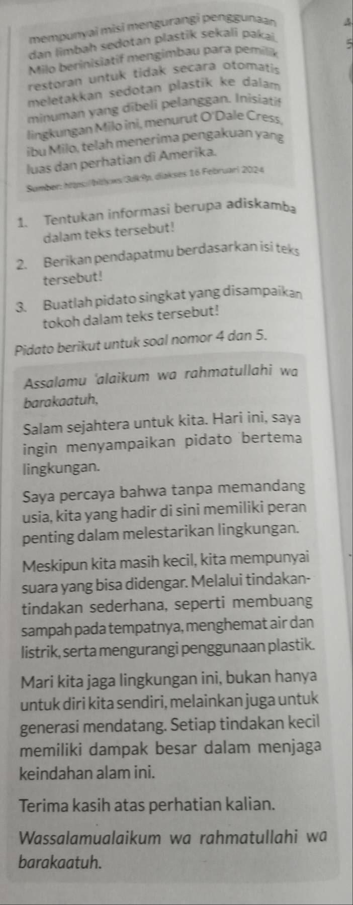 mempunyai misi mengurangi penggunaan
A
dan limbah sedotan plastik sekali pakaï
Milo berinisiatif mengimbau para pemilik
5
restoran untuk tidak secara otomatis
meletakkan sedotan plastik ke dalam
minuman yang dibeli pelanggan. Inisiatif
lingkungan Milo ini, menurut O'Dale Cress,
ibu Milo, telah menerima pengakuan yang
luas dan perhatian di Amerika.
Sumber: https:/bitlyws/3dk9p, diakses 16 Februari 2024
1. Tentukan informasi berupa adiskamba
dalam teks tersebut!
2. Berikan pendapatmu berdasarkan isi teks
tersebut!
3. Buatlah pidato singkat yang disampaikan
tokoh dalam teks tersebut!
Pidato berikut untuk soal nomor 4 dan 5.
Assalamu 'alaikum wa rahmatullahi wa
barakaatuh,
Salam sejahtera untuk kita. Hari ini, saya
ingin menyampaikan pidato bertema
lingkungan.
Saya percaya bahwa tanpa memandang
usia, kita yang hadir di sini memiliki peran
penting dalam melestarikan lingkungan.
Meskipun kita masih kecil, kita mempunyai
suara yang bisa didengar. Melalui tindakan-
tindakan sederhana, seperti membuang
sampah pada tempatnya, menghemat air dan
listrik, serta mengurangi penggunaan plastik.
Mari kita jaga lingkungan ini, bukan hanya
untuk diri kita sendiri, melainkan juga untuk
generasi mendatang. Setiap tindakan kecil
memiliki dampak besar dalam menjaga
keindahan alam ini.
Terima kasih atas perhatian kalian.
Wassalamualaikum wa rahmatullahi wa
barakaatuh.