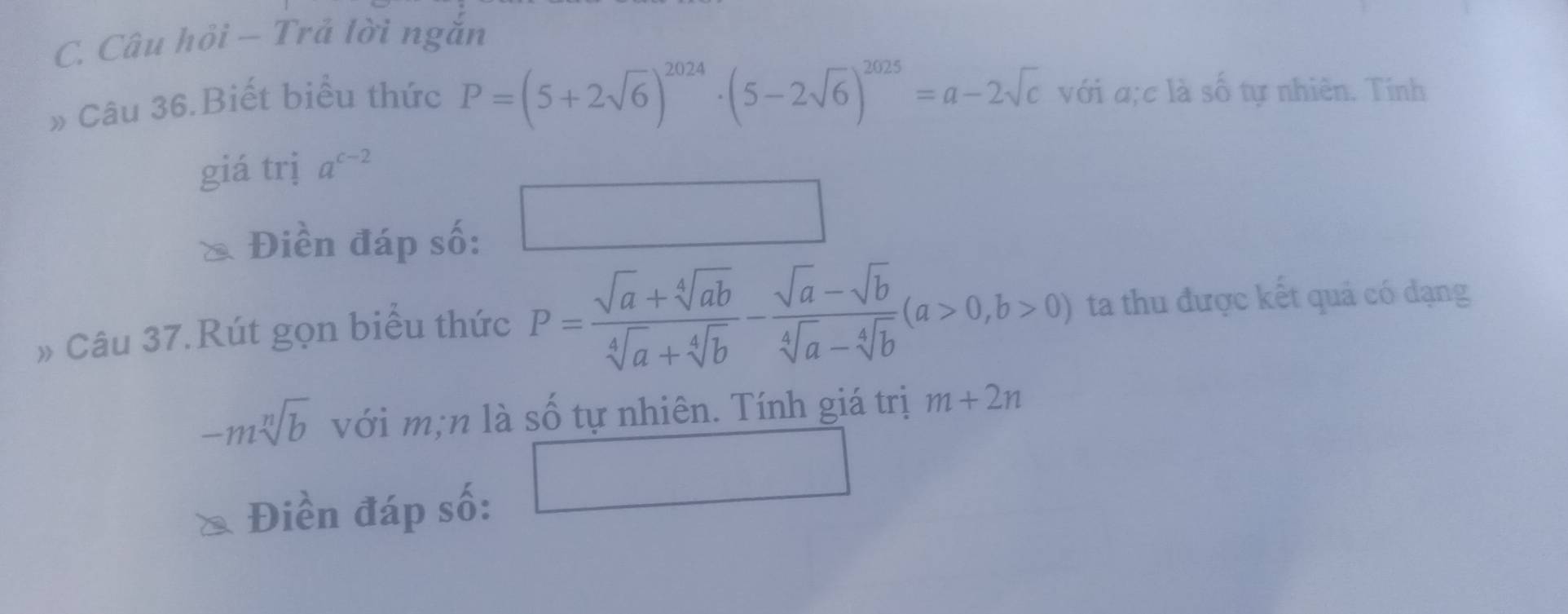 Câu hỏi — Trả lời ngăn 
» Câu 36.Biết biểu thức
P=(5+2sqrt(6))^2024· (5-2sqrt(6))^2025=a-2sqrt(c) với a;c là số tự nhiên. Tính 
giá trị a^(c-2)
Điền đáp số: □ 
» Câu 37.Rút gọn biểu thức P= (sqrt(a)+sqrt[4](ab))/sqrt[4](a)+sqrt[4](b) - (sqrt(a)-sqrt(b))/sqrt[4](a)-sqrt[4](b) (a>0,b>0) ta thu được kết quả có đạng
-msqrt[n](b) với m;n là số tự nhiên. Tính giá trị m+2n
Điền đáp số: □