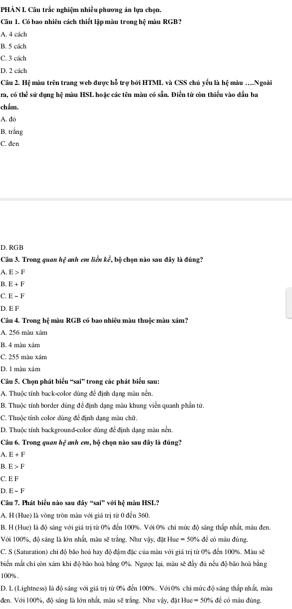 PHÀN I. Câu trắc nghiệm nhiều phương án lựa chọn.
Câu 1. Có bao nhiêu cách thiết lập màu trong hệ màu RGB?
A. 4 cách
B. 5 cách
C. 3 cách
D. 2 cách
Câu 2. Hệ màu trên trang web được hỗ trợ bởi HTML và CSS chủ yếu là hệ màu .Ngoài
ra, có thể sử dụng hệ màu HSL hoặc các tên màu có sẵn. Điền từ còn thiếu vào dấu ba
chấm.
A. đỏ
B. trắng
C. đen
D. RGB
Câu 3. Trong quan hệ anh em liền kể, bộ chọn nào sau đây là đúng?
A. E>F
B. E+F
C. Esim F
D. E F
Câu 4. Trong hệ màu RGB có bao nhiêu màu thuộc màu xám?
A. 256 màu xám
B. 4 màu xám
C. 255 màu xám
D. 1 màu xám
Câu 5. Chọn phát biểu “sai” trong các phát biểu sau:
A. Thuộc tính back-color dùng để định dạng màu nền.
B. Thuộc tính border dùng đề định dạng màu khung viền quanh phần tử
C. Thuộc tính color dùng đề định dạng màu chữ.
D. Thuộc tính background-color dùng để định dạng màu nền.
Câu 6. Trong quan hệ anh em, bộ chọn nào sau đây là đúng?
A. E+F
B. E>F
C. EF
D. Esim F
Câu 7. Phát biểu nào sau đây “sai” với hệ màu HSL?
A. H (Hue) là vòng tròn màu với giá trị từ 0 đến 360.
B. H (Hue) là độ sáng với giá trị từ 0% đến 100%. Với 0% chỉ mức độ sáng thấp nhất, màu đen.
Với 100%, độ sáng là lớn nhất, màu sẽ trắng. Như vậy, đặt Hue = 50% để có màu đúng.
C. S (Saturation) chỉ độ bão hoà hay độ đậm đặc của màu với giá trị từ 0% đến 100%. Màu sẽ
biển mất chỉ còn xám khi độ bão hoà bằng 0%. Ngược lại, màu sẽ đầy đủ nếu độ bão hoà bằng
100% .
D. L (Lightness) là độ sáng với giá trị từ 0% đến 100%. Với0% chỉ mức độ sáng thấp nhất, màu
đen. Với 100%, độ sáng là lớn nhất, màu sẽ trắng. Như vậy, đặt Hue = 50% để có màu đúng.