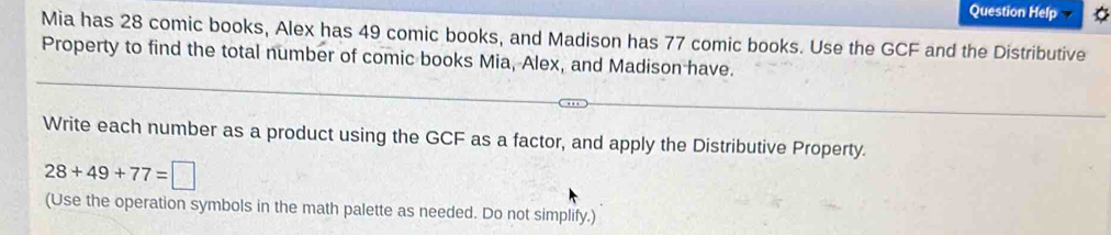 Question Help 
Mia has 28 comic books, Alex has 49 comic books, and Madison has 77 comic books. Use the GCF and the Distributive 
Property to find the total number of comic books Mia, Alex, and Madison have. 
Write each number as a product using the GCF as a factor, and apply the Distributive Property.
28+49+77=□
(Use the operation symbols in the math palette as needed. Do not simplify.)