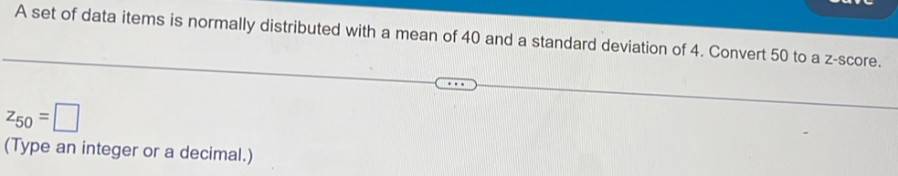 A set of data items is normally distributed with a mean of 40 and a standard deviation of 4. Convert 50 to a z-score.
z_50=□
(Type an integer or a decimal.)