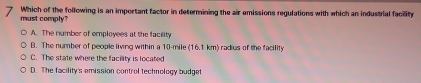 must comply? Which of the following is an important factor in determining the air emissions regulations with which an industrial facility
A. The number of employees at the facility
B. The number of people living within a 10-mile (16.1 km) radius of the facility
C. The state where the facility is located
D. The facility's emission control technology budget