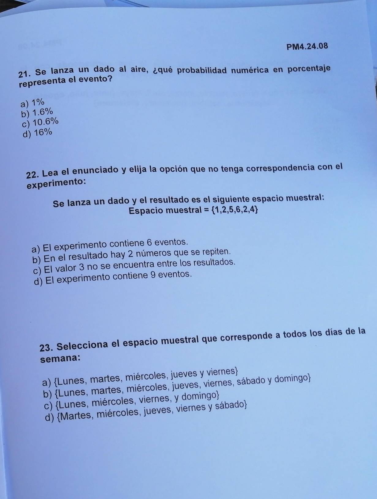 PM4.24.08
21. Se lanza un dado al aire, ¿qué probabílidad numérica en porcentaje
representa el evento?
a) 1%
b) 1.6%
c) 10.6%
d) 16%
22. Lea el enunciado y elija la opción que no tenga correspondencia con el
experimento:
Se lanza un dado y el resultado es el siguiente espacio muestral:
Espacio muestral =  1,2,5,6,2,4
a) El experimento contiene 6 eventos.
b) En el resultado hay 2 números que se repiten.
c) El valor 3 no se encuentra entre los resultados.
d) El experimento contiene 9 eventos.
23. Selecciona el espacio muestral que corresponde a todos los días de la
semana:
a) Lunes, martes, miércoles, jueves y viernes
b) Lunes, martes, miércoles, jueves, viernes, sábado y domingo
c) Lunes, miércoles, viernes, y domingo
d) Martes, miércoles, jueves, viernes y sábado