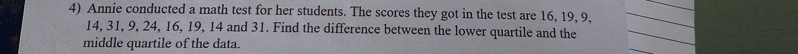 Annie conducted a math test for her students. The scores they got in the test are 16, 19, 9,_
14, 31, 9, 24, 16, 19, 14 and 31. Find the difference between the lower quartile and the_ 
middle quartile of the data. 
_