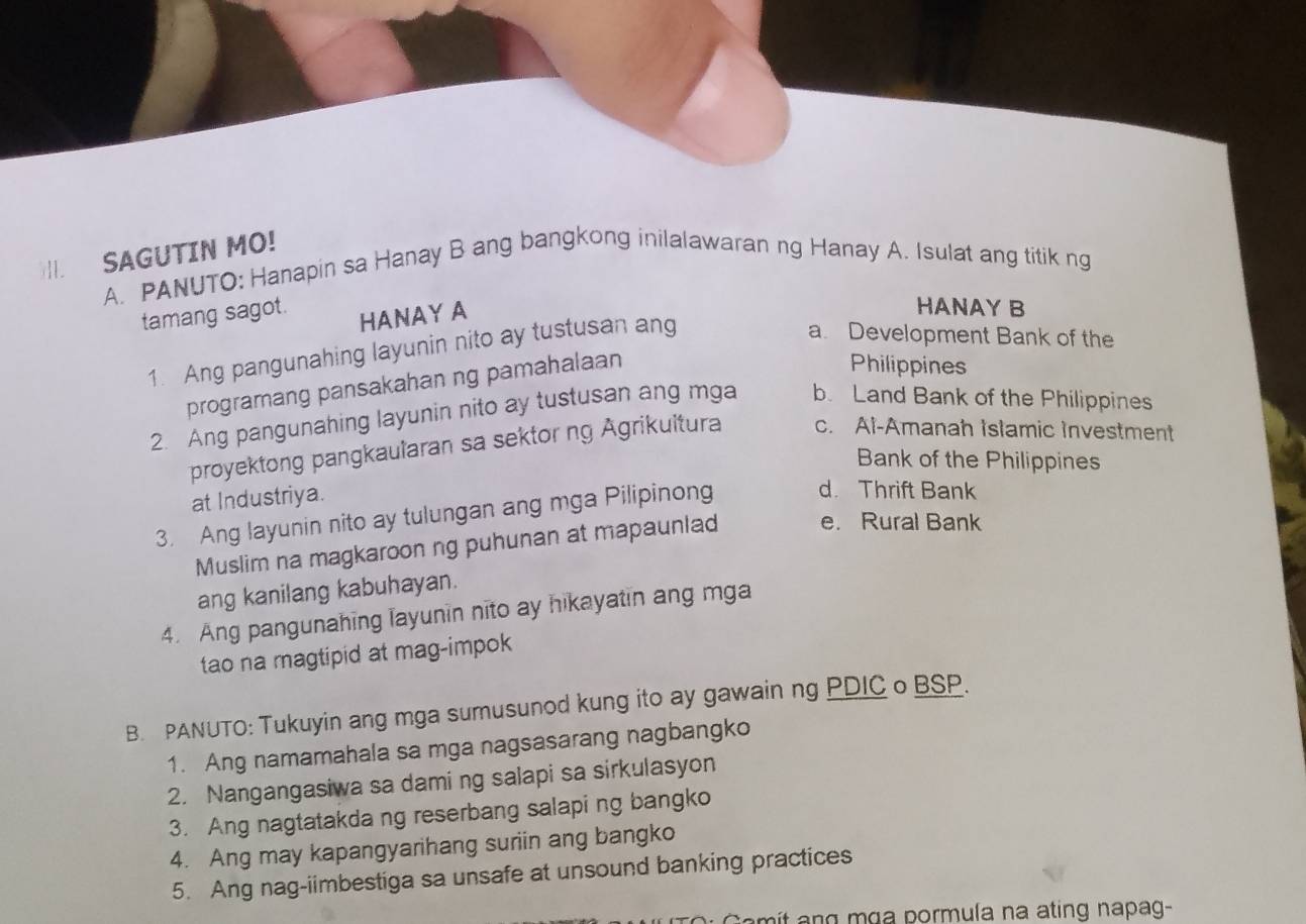 SAGUTIN MO!
A. PANUTO: Hanapin sa Hanay B ang bangkong inilalawaran ng Hanay A. Isulat ang titik ng
tamang sagot.
HANAY A
HANAY B
1. Ang pangunahing layunin nito ay tustusan ang
a. Development Bank of the
programang pansakahan ng pamahalaan
Philippines
2. Ang pangunahing layunin nito ay tustusan ang mga b. Land Bank of the Philippines
proyektong pangkaularan sa sektor ng Agrikuitura c. Al-Amanah Islamic Investment
Bank of the Philippines
at Industriya.
3. Ang layunin nito ay tulungan ang mga Pilipinong d. Thrift Bank
Muslim na magkaroon ng puhunan at mapaunlad e. Rural Bank
ang kanilang kabuhayan.
4. Ang pangunahing layunin nito ay hikayatin ang mga
tao na magtipid at mag-impok
B. PANUTO: Tukuyin ang mga sumusunod kung ito ay gawain ng PDIC o BSP.
1. Ang namamahala sa mga nagsasarang nagbangko
2. Nangangasiwa sa daming salapi sa sirkulasyon
3. Ang nagtatakda ng reserbang salapi ng bangko
4. Ang may kapangyarihang suriin ang bangko
5. Ang nag-iimbestiga sa unsafe at unsound banking practices
mit ang mɑa pormula na ating napag-