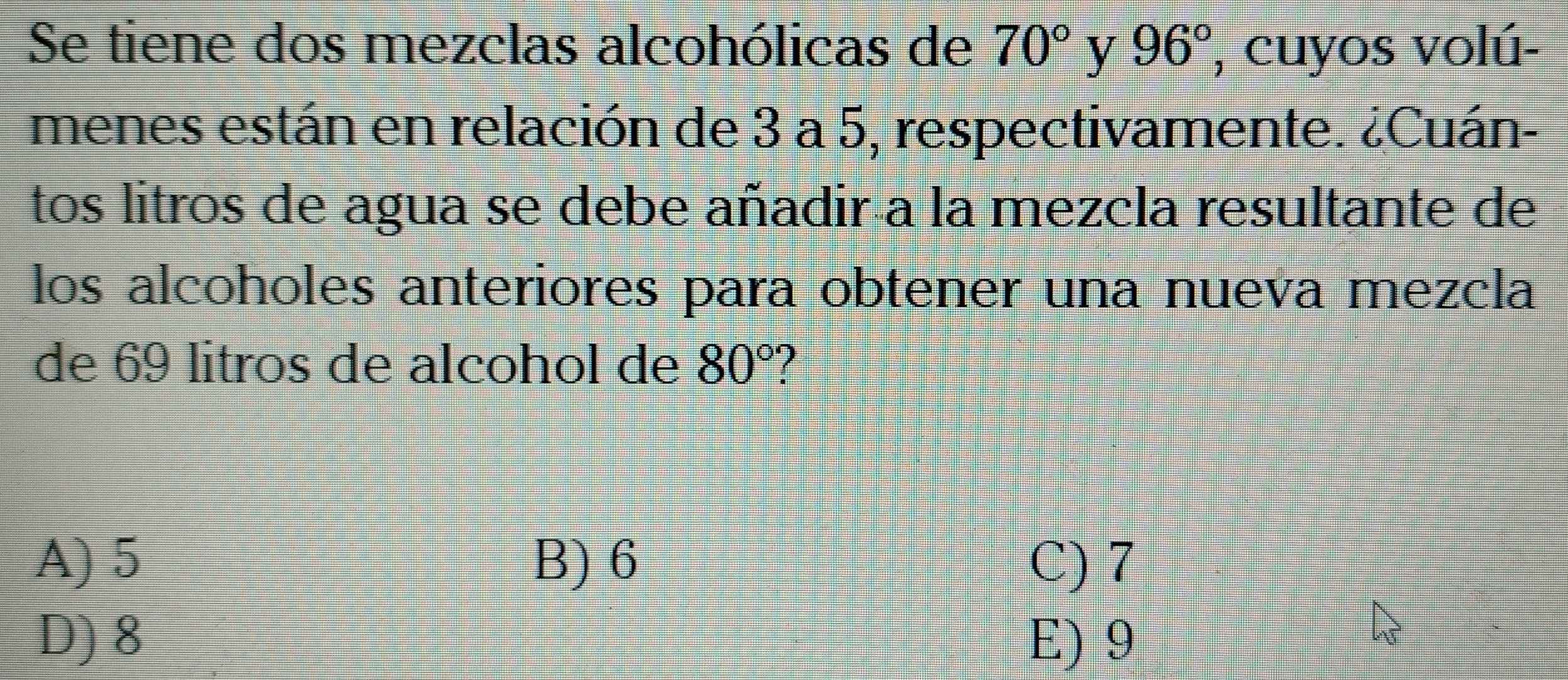 Se tiene dos mezclas alcohólicas de 70° y 96° , cuyos volú-
menes están en relación de 3 a 5, respectivamente. ¿Cuán-
tos litros de agua se debe añadir a la mezcla resultante de
los alcoholes anteriores para obtener una nueva mezcla
de 69 litros de alcohol de 80°
A) 5 B) 6 C) 7
D) 8 E) 9