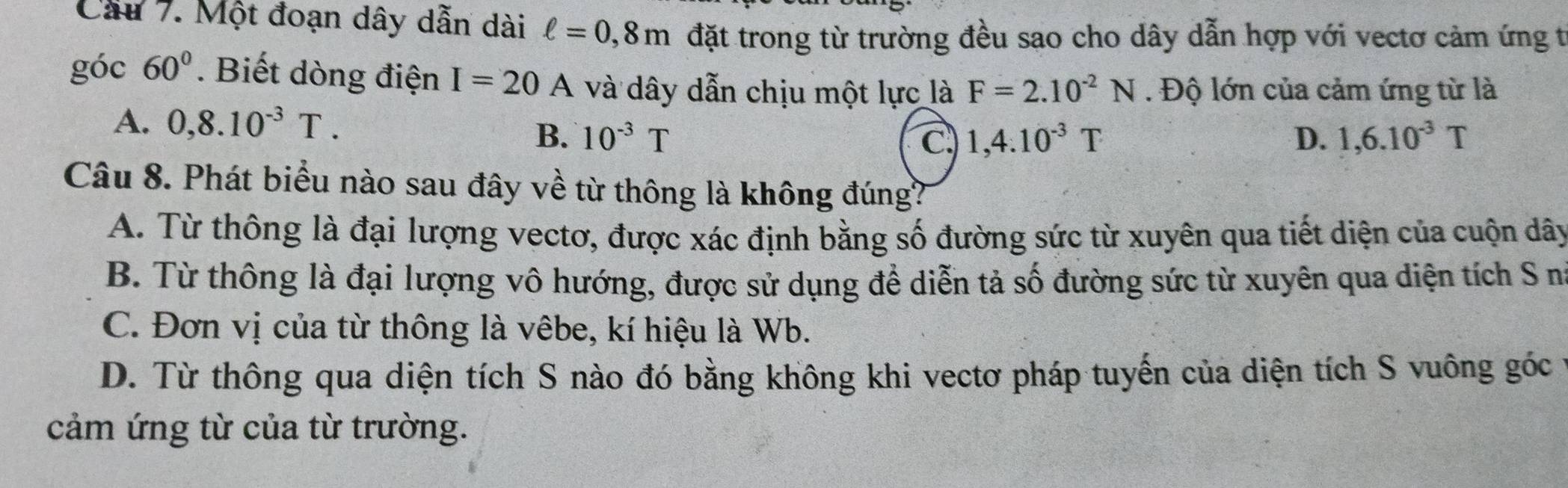 Cầu 7. Một đoạn dây dẫn dài ell =0,8m đặt trong từ trường đều sao cho dây dẫn hợp với vectơ cảm ứng t
góc 60°. Biết dòng điện I=20A và dây dẫn chịu một lực là F=2.10^(-2)N. Độ lớn của cảm ứng từ là
A. 0, 8.10^(-3)T. 1,4.10^(-3)T
B. 10^(-3)T C. D. 1,6.10^(-3)T
Câu 8. Phát biểu nào sau đây về từ thông là không đúng?
A. Từ thông là đại lượng vectơ, được xác định bằng số đường sức từ xuyên qua tiết diện của cuộn dây
B. Từ thông là đại lượng vô hướng, được sử dụng để diễn tả số đường sức từ xuyên qua diện tích S n
C. Đơn vị của từ thông là vêbe, kí hiệu là Wb.
D. Từ thông qua diện tích S nào đó bằng không khi vectơ pháp tuyến của diện tích S vuông góc
cảm ứng từ của từ trường.