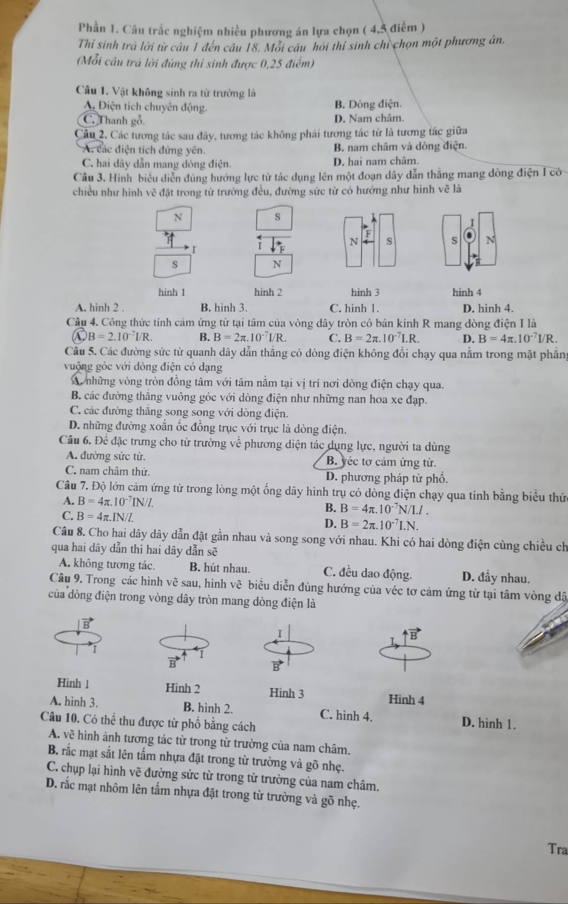 Phần 1. Câu trắc nghiệm nhiều phương án lựa chọn ( 4,5 điểm )
Thỉ sinh trả lời từ câu 1 đến câu 18. Mỗi câu hỏi thí sinh chỉ chọn một phương án.
(Mỗi câu trả lời đủng thí sinh được 0,25 điểm)
Câu 1. Vật không sinh ra từ trường là
A. Điện tích chuyên động. B. Dòng điện.
C. Thanh gỗ. D. Nam châm.
Câu 2. Các tương tác sau đây, tương tác không phải tương tác từ là tương tác giữa
A. các điện tích đứng yên. B. nam châm và dòng điện.
C. hai dây dẫn mang dòng điện. D. hai nam châm.
Câu 3. Hình biểu diễn đúng hướng lực từ tác dụng lên một đoạn dây dẫn thắng mang dòng điện I có
chiều như hình vẽ đặt trong từ trường đều, đường sức từ có hướng như hình vẽ là
N
s
I
I
N S
s N
s
N
hình 1 hình 2 hình 3 hình 4
A. hình 2 . B. hình 3. C. hình 1. D. hình 4.
Câu 4. Công thức tính cảm ứng từ tại tâm của vòng dây tròn có bán kính R mang dòng điện I là
B=2.10^(-7)I/R. B. B=2π .10^(-7)I/R. C. B=2π .10^(-7)I.R. D. B=4π .10^(-7)I/R.
Cầu 5. Các đường sức từ quanh dây dẫn thắng có dòng điện không đổi chạy qua nằm trong mặt phăng
vuộng góc với dòng điện có dạng
A những vòng tròn đồng tâm với tâm nằm tại vị trí nơi dòng điện chạy qua.
B. các đường thằng vuông góc với dòng điện như những nan hoa xe đạp.
C. các đường thăng song song với dòng điện.
D. những đường xoắn ốc đồng trục với trục là dòng điện.
Câu 6. Để đặc trưng cho từ trường về phương diện tác dụng lực, người ta dùng
A. đường sức từ. B. yéc tơ cảm ứng từ.
C. nam châm thử. D. phương pháp từ phổ.
Câu 7. Độ lớn cảm ứng từ trong lòng một ống dây hình trụ có dòng điện chạy qua tính bằng biểu thức
A. B=4π .10^(-7)IN/l. B. B=4π .10^(-7)N/I.l.
C. B=4π .IN/l. D. B=2π .10^(-7)I.N.
Câu 8. Cho hai dây dây dẫn đặt gần nhau và song song với nhau. Khi có hai dòng điện cùng chiều ch
qua hai dây dẫn thì hai dây dẫn sẽ
A. không tương tác. B. hút nhau. C. đều dao động. D. đầy nhau.
Câu 9. Trong các hình về sau, hình vẽ biểu diễn đúng hướng của véc tơ cảm ứng từ tại tâm vòng dậã
của dòng điện trong vòng dây tròn mang dòng điện là
B
I
overline B
I
I
Hình 1 Hình 2 Hình 3 Hình 4
A. hình 3. B. hình 2. C. hình 4. D. hình 1.
Câu 10. Có thể thu được từ phổ bằng cách
A. vẽ hình ảnh tương tác từ trong từ trường của nam châm.
B. rắc mạt sắt lên tấm nhựa đặt trong từ trường và gõ nhẹ.
C. chụp lại hình vẽ đường sức từ trong từ trường của nam châm.
D. rắc mạt nhôm lên tấm nhựa đặt trong từ trường và gõ nhẹ.
Tra