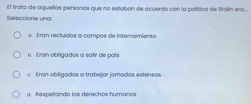 El trato de aquellas personas que no estaban de acuerdo con la política de Stalin era...
Seleccione una:. Eran recluidos a campos de internamiento
b. Eran obligados a salir de país
c. Eran obligados a trabajar jornadas extensas.
d. Respetando los derechos humanos