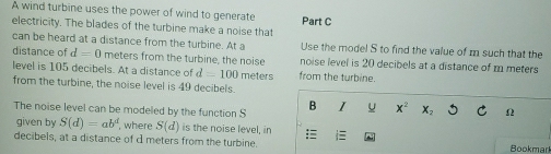 A wind turbine uses the power of wind to generate 
electricity. The blades of the turbine make a noise that Part C 
can be heard at a distance from the turbine. At a Use the model S to find the value of m such that the 
distance of d=0 meters from the turbine, the noise noise level is 20 decibels at a distance of m meters
level is 105 decibels. At a distance of d=100
from the turbine, the noise level is 49 decibels. meters from the turbine. 
The noise level can be modeled by the function S B I u x^2 x_2 5 Ω
given by S(d)=ab^d where S(d) is the noise level, in 
decibels, at a distance of d meters from the turbine. Bookmark